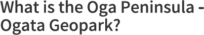 What is the Oga Peninsula - Ogata Geopark?